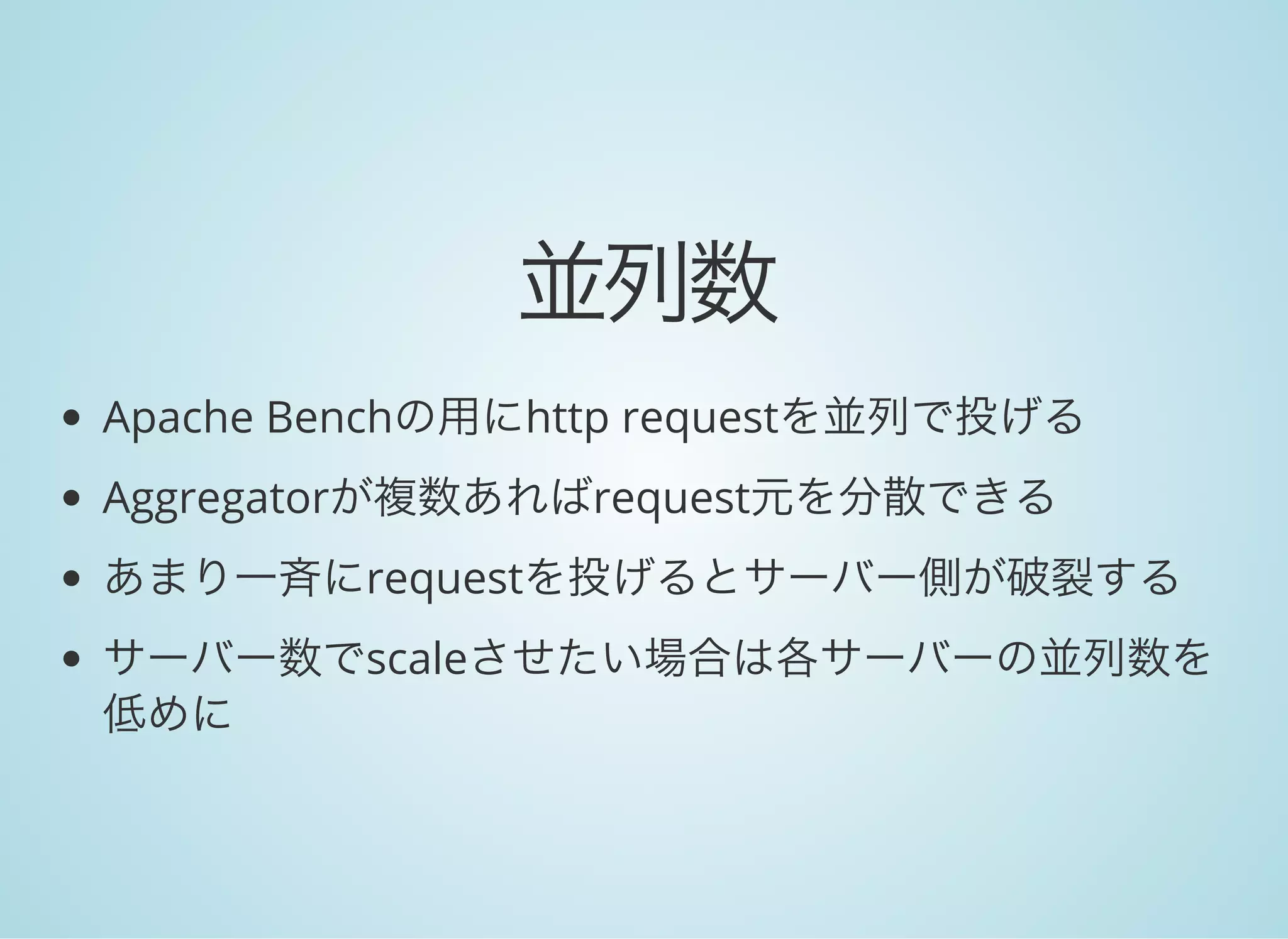並列数
Apache Benchの用にhttp requestを並列で投げる
Aggregatorが複数あればrequest元を分散できる
あまり一斉にrequestを投げるとサーバー側が破裂する
サーバー数でscaleさせたい場合は各サーバーの並列数を
低めに
 