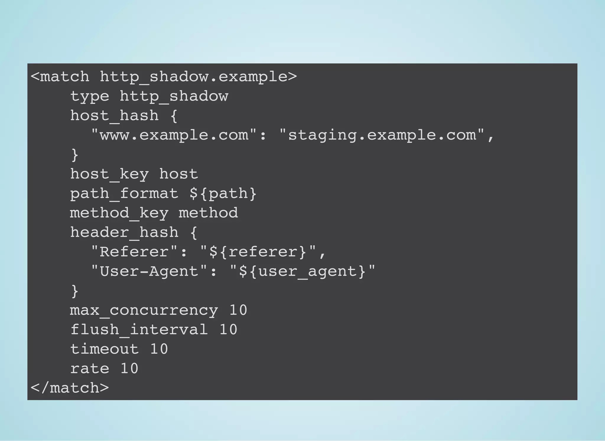 <match http_shadow.example>
type http_shadow
host_hash {
"www.example.com": "staging.example.com",
}
host_key host
path_format ${path}
method_key method
header_hash {
"Referer": "${referer}",
"User-Agent": "${user_agent}"
}
max_concurrency 10
flush_interval 10
timeout 10
rate 10
</match>
 