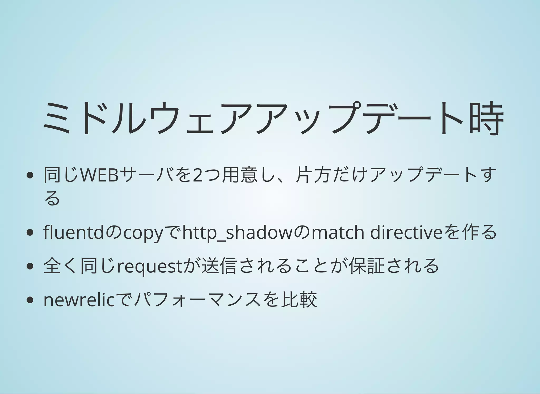 ミドルウェアアップデート時
同じWEBサーバを2つ用意し、片方だけアップデートす
る
fluentdのcopyでhttp_shadowのmatch directiveを作る
全く同じrequestが送信されることが保証される
newrelicでパフォーマンスを比較
 