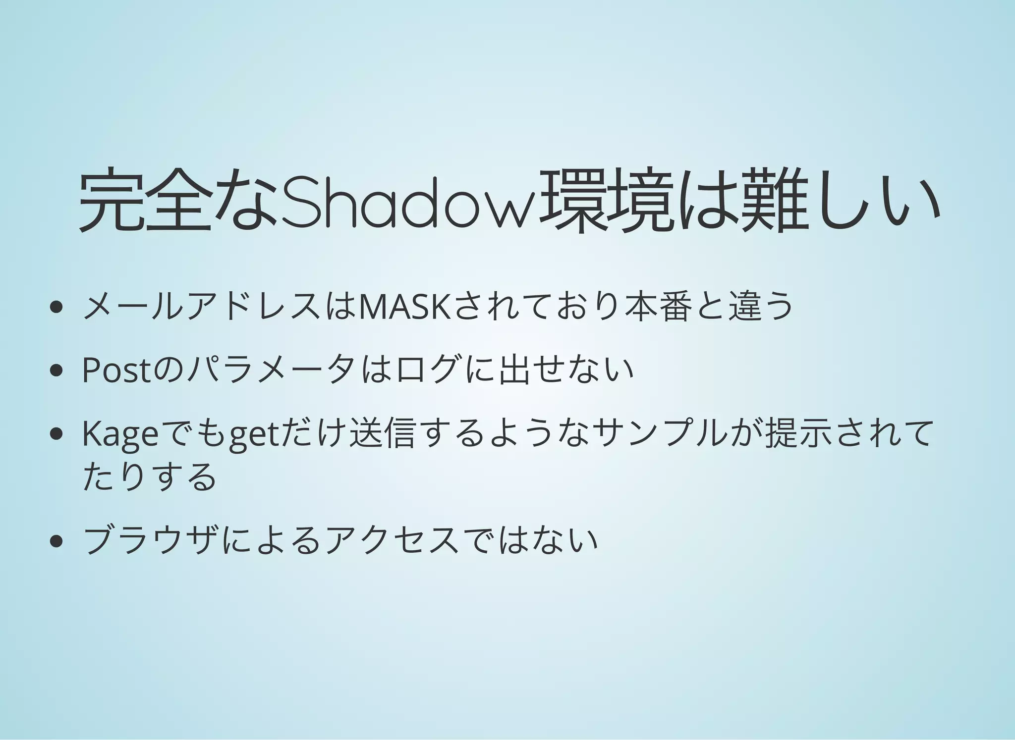 完全なShadow環境は難しい
メールアドレスはMASKされており本番と違う
Postのパラメータはログに出せない
Kageでもgetだけ送信するようなサンプルが提示されて
たりする
ブラウザによるアクセスではない
 