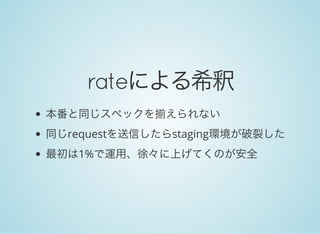 rateによる希釈
本番と同じスペックを揃えられない
同じrequestを送信したらstaging環境が破裂した
最初は1%で運用、徐々に上げてくのが安全
 
