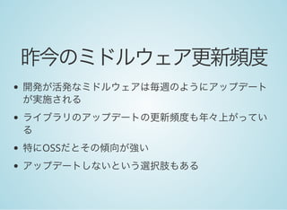 昨今のミドルウェア更新頻度
開発が活発なミドルウェアは毎週のようにアップデート
が実施される
ライブラリのアップデートの更新頻度も年々上がってい
る
特にOSSだとその傾向が強い
アップデートしないという選択肢もある
 