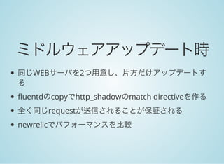 ミドルウェアアップデート時
同じWEBサーバを2つ用意し、片方だけアップデートす
る
fluentdのcopyでhttp_shadowのmatch directiveを作る
全く同じrequestが送信されることが保証される
newrelicでパフォーマンスを比較
 