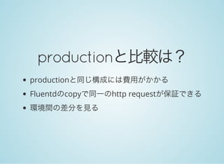 productionと比較は？
productionと同じ構成には費用がかかる
Fluentdのcopyで同一のhttp requestが保証できる
環境間の差分を見る
 