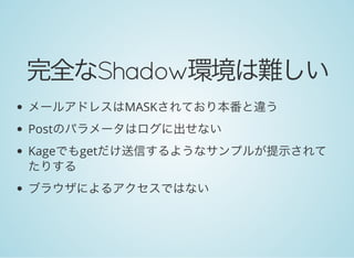 完全なShadow環境は難しい
メールアドレスはMASKされており本番と違う
Postのパラメータはログに出せない
Kageでもgetだけ送信するようなサンプルが提示されて
たりする
ブラウザによるアクセスではない
 
