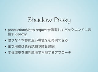 Shadow&nbsp;Proxy
productionのhttp requestを複製してバックエンドに送
信するproxy
限りなく本番に近い環境をを再現できる
主な用途は負荷試験や結合試験
本番環境を開発環境で再現するアプローチ
 