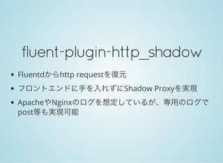 fluent-plugin-http_shadow
Fluentdからhttp requestを復元
フロントエンドに手を入れずにShadow Proxyを実現
ApacheやNginxのログを想定しているが、専用のログで
post等も実現可能
 