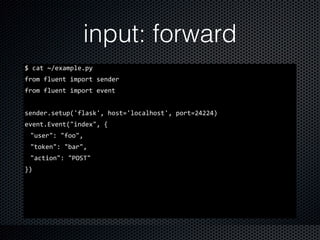 input: forward
$	
  cat	
  ~/example.py	
  
from	
  fluent	
  import	
  sender	
  
from	
  fluent	
  import	
  event	
  
sender.setup('flask',	
  host='localhost',	
  port=24224)	
  
event.Event("index",	
  {	
  
"user":	
  "foo",	
  
"token":	
  "bar",	
  
"action":	
  "POST"	
  
})
 