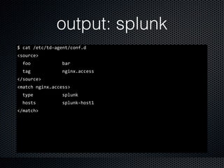 output: splunk
$	
  cat	
  /etc/td-­‐agent/conf.d	
  
<source>	
  
	
  	
  foo	
  	
  	
  	
  	
  	
  	
  	
  	
  	
  	
  	
  bar	
  
	
  	
  tag	
  	
  	
  	
  	
  	
  	
  	
  	
  	
  	
  	
  nginx.access	
  
</source>	
  
<match	
  nginx.access>	
  
	
  	
  type	
  	
  	
  	
  	
  	
  	
  	
  	
  	
  	
  splunk	
  
	
  	
  hosts	
  	
  	
  	
  	
  	
  	
  	
  	
  	
  splunk-­‐host1	
  
</match>
 