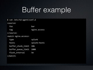Buffer example
$	
  cat	
  /etc/td-­‐agent/conf.d	
  
<source>	
  
	
  	
  foo	
  	
  	
  	
  	
  	
  	
  	
  	
  	
  	
  	
  	
  	
  	
  	
  	
  bar	
  
	
  	
  tag	
  	
  	
  	
  	
  	
  	
  	
  	
  	
  	
  	
  	
  	
  	
  	
  	
  nginx.access	
  
</source>	
  
<match	
  nginx.access>	
  
	
  	
  type	
  	
  	
  	
  	
  	
  	
  	
  	
  	
  	
  	
  	
  	
  	
  	
  splunk	
  
	
  	
  hosts	
  	
  	
  	
  	
  	
  	
  	
  	
  	
  	
  	
  	
  	
  	
  splunk-­‐host1	
  
	
  	
  buffer_chunk_limit	
  	
  10m	
  
	
  	
  buffer_queue_limit	
  	
  1000	
  
	
  	
  flush_interval	
  	
  	
  	
  	
  	
  5m	
  
</match>
 