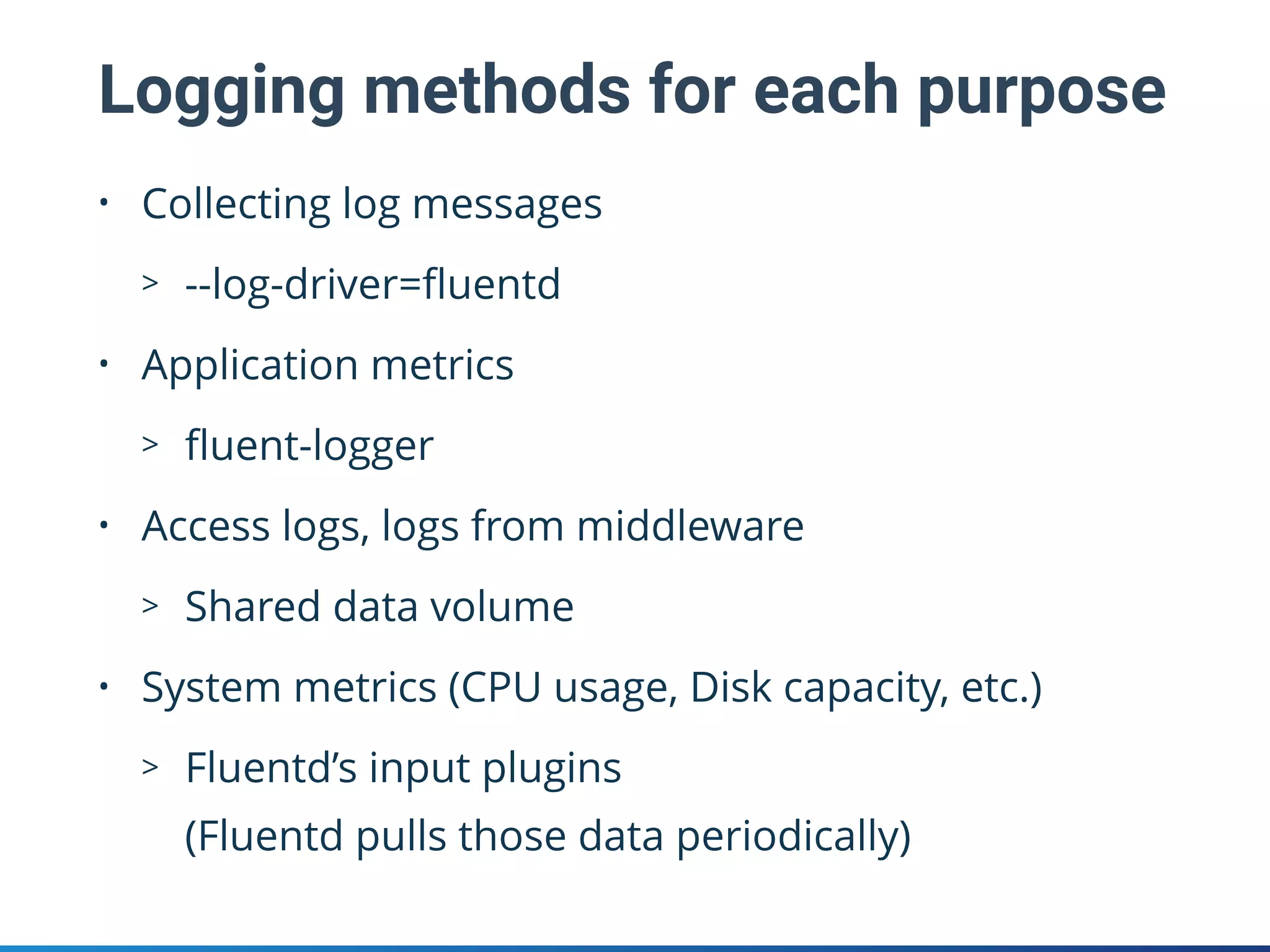 Logging methods for each purpose
• Collecting log messages
> --log-driver=ﬂuentd
• Application metrics
> ﬂuent-logger
• Access logs, logs from middleware
> Shared data volume
• System metrics (CPU usage, Disk capacity, etc.)
> Fluentd’s input plugins 
(Fluentd pulls those data periodically)
 