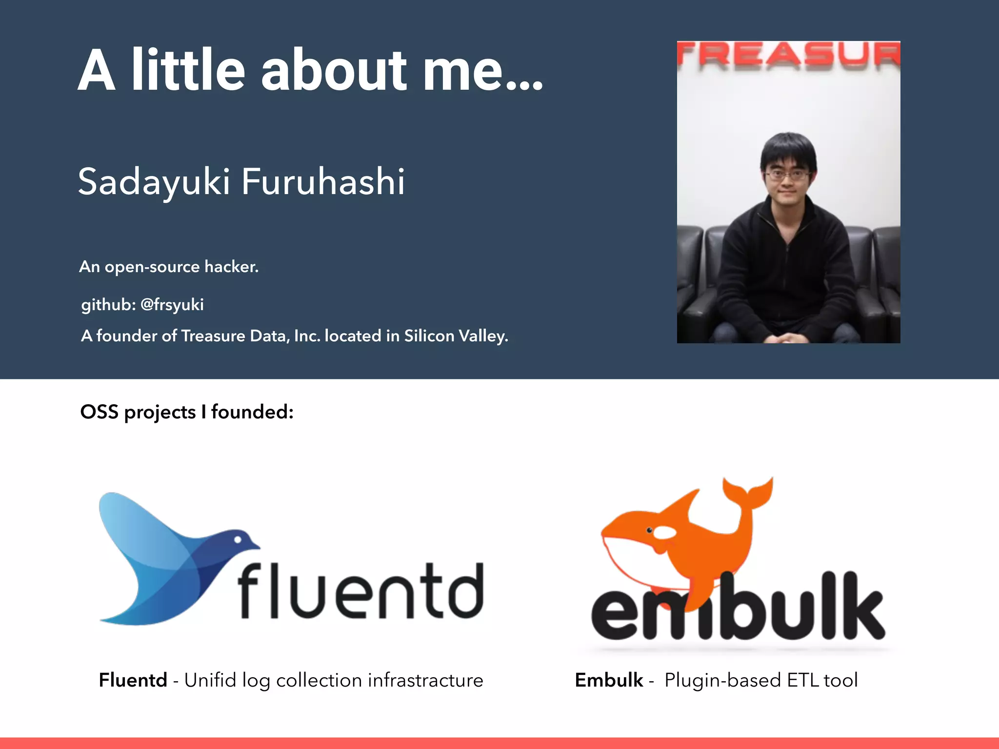 A little about me…
Sadayuki Furuhashi
github: @frsyuki
A founder of Treasure Data, Inc. located in Silicon Valley.
Fluentd - Uniﬁd log collection infrastracture Embulk - Plugin-based ETL tool
OSS projects I founded:
An open-source hacker.
 