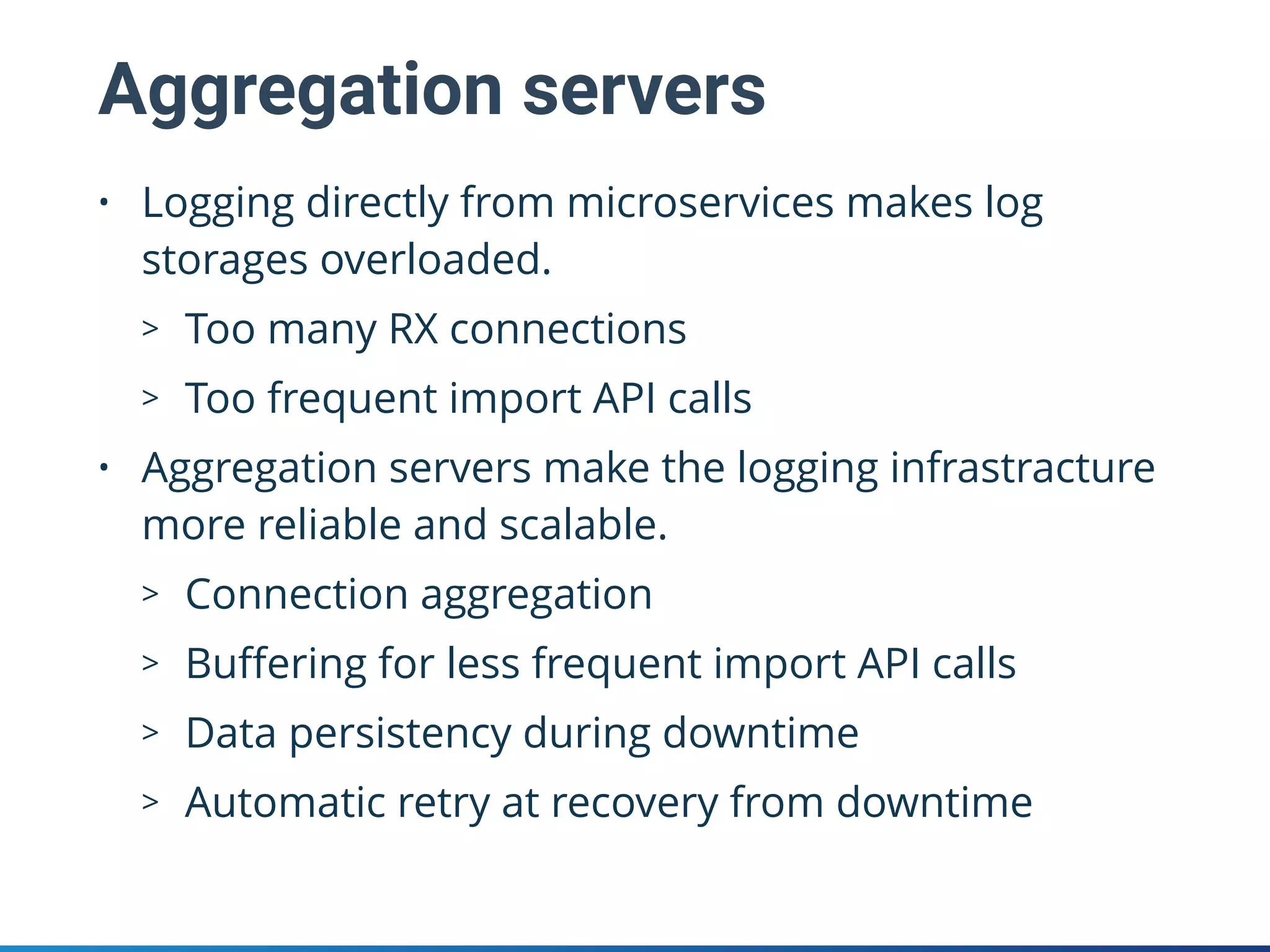 Aggregation servers
• Logging directly from microservices makes log
storages overloaded.
> Too many RX connections
> Too frequent import API calls
• Aggregation servers make the logging infrastracture
more reliable and scalable.
> Connection aggregation
> Buﬀering for less frequent import API calls
> Data persistency during downtime
> Automatic retry at recovery from downtime
 