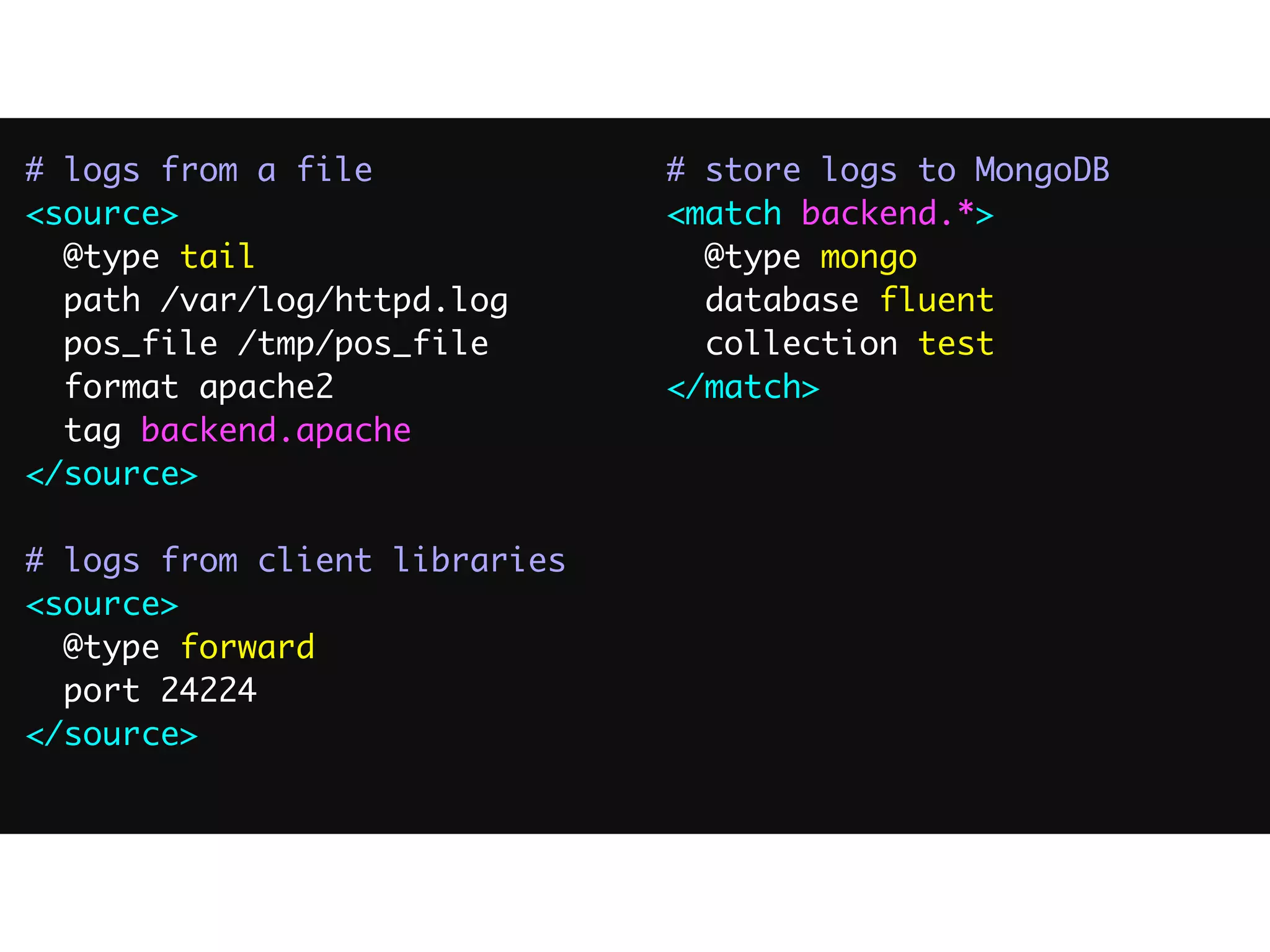 # logs from a file
<source>
@type tail
path /var/log/httpd.log
pos_file /tmp/pos_file
format apache2
tag backend.apache
</source>
# logs from client libraries
<source>
@type forward
port 24224
</source>
# store logs to MongoDB
<match backend.*>
@type mongo
database fluent
collection test
</match>
 