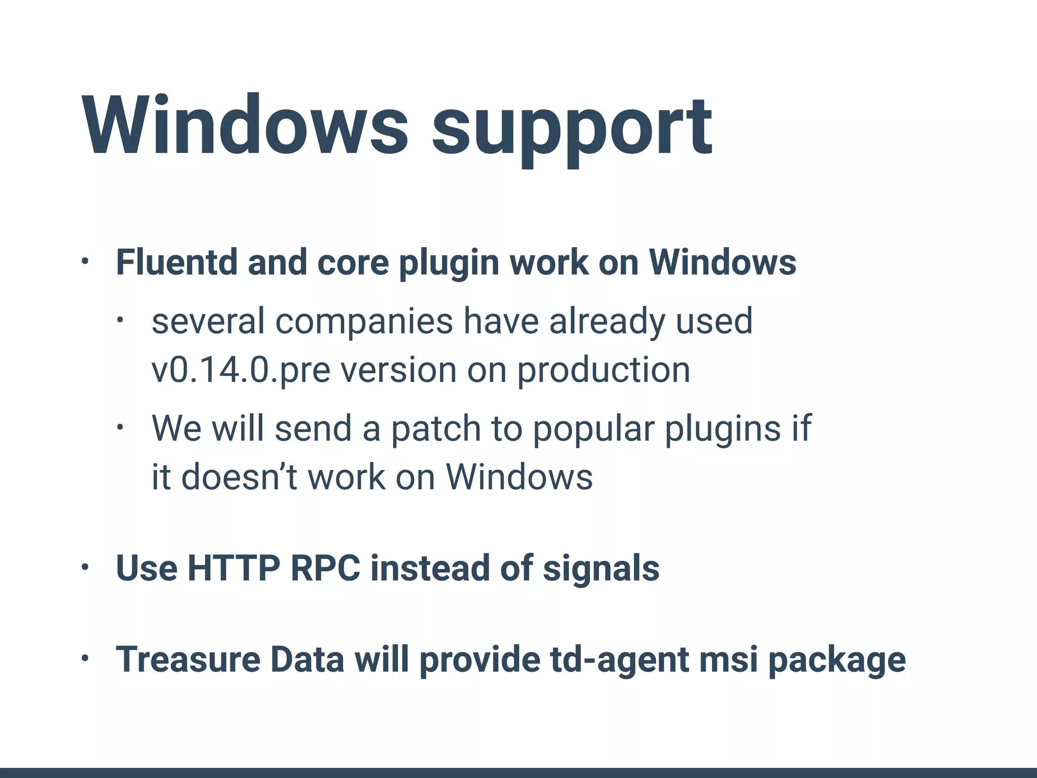 Windows support
• Fluentd and core plugin work on Windows
• several companies have already used 
v0.14.0.pre version on production
• We will send a patch to popular plugins if 
it doesn’t work on Windows
• Use HTTP RPC instead of signals
• Treasure Data will provide td-agent msi package
 