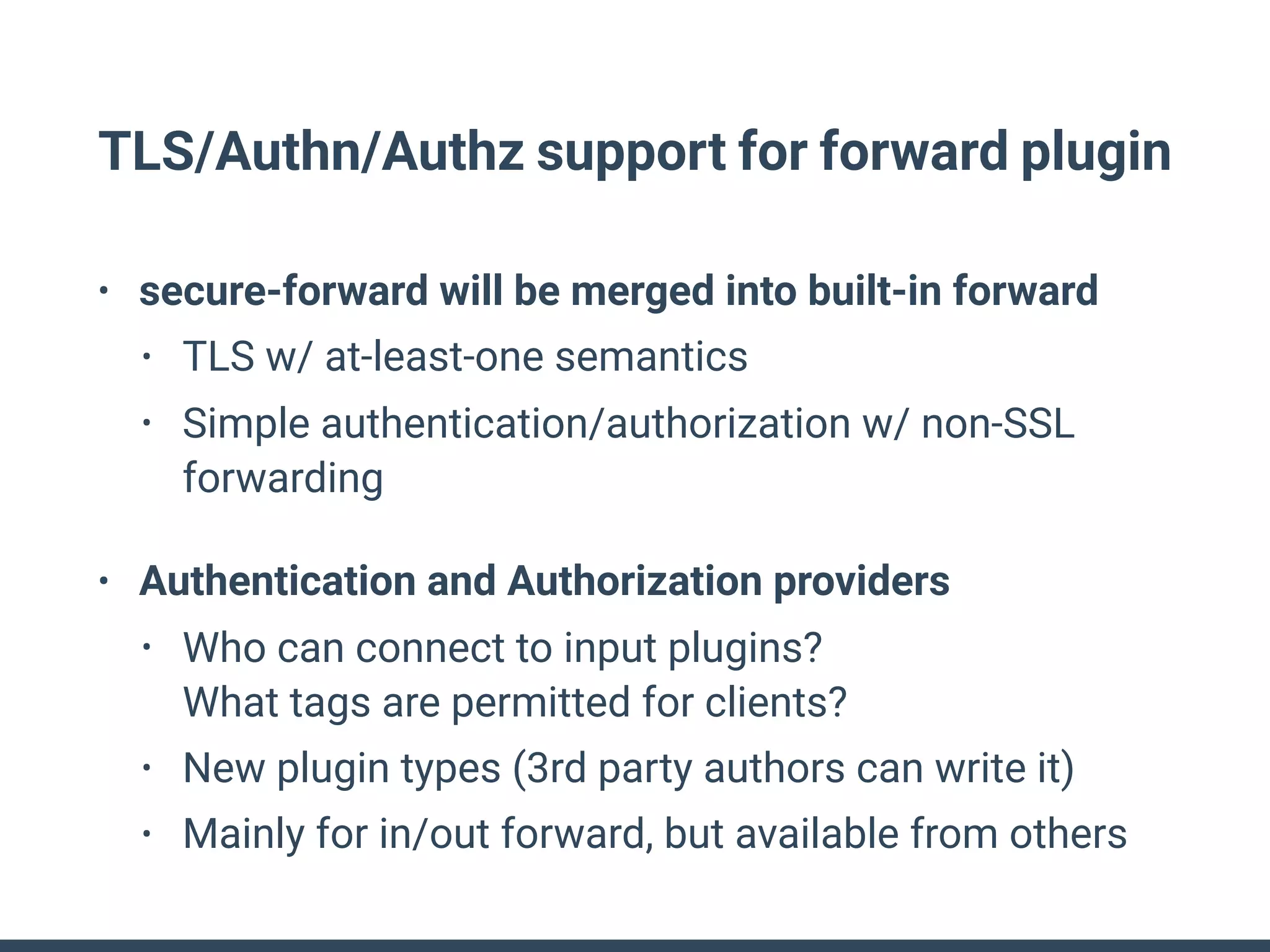 TLS/Authn/Authz support for forward plugin
• secure-forward will be merged into built-in forward
• TLS w/ at-least-one semantics
• Simple authentication/authorization w/ non-SSL
forwarding
• Authentication and Authorization providers
• Who can connect to input plugins? 
What tags are permitted for clients?
• New plugin types (3rd party authors can write it)
• Mainly for in/out forward, but available from others
 