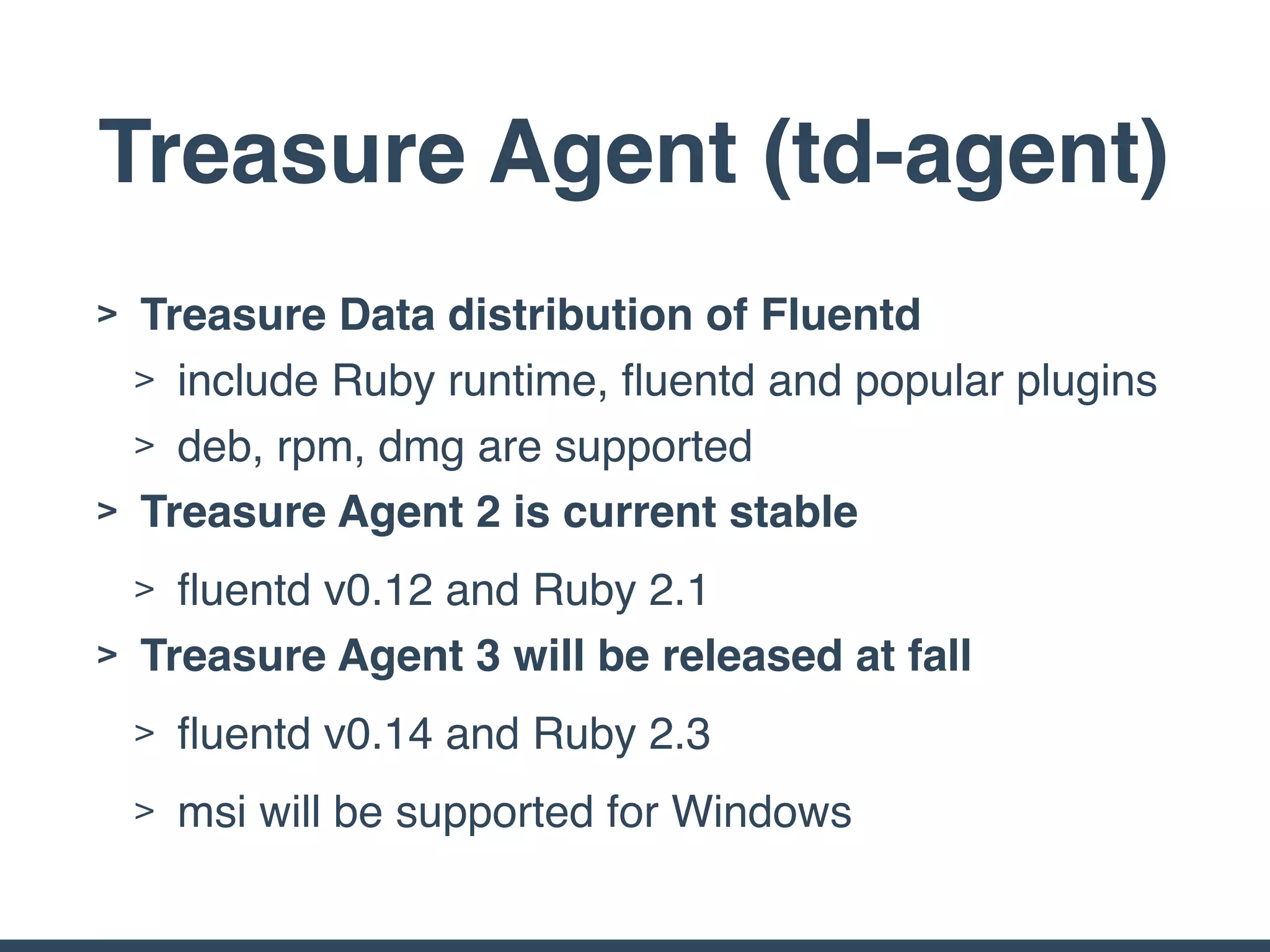 Treasure Agent (td-agent)
> Treasure Data distribution of Fluentd
> include Ruby runtime, ﬂuentd and popular plugins
> deb, rpm, dmg are supported
> Treasure Agent 2 is current stable
> ﬂuentd v0.12 and Ruby 2.1
> Treasure Agent 3 will be released at fall
> ﬂuentd v0.14 and Ruby 2.3
> msi will be supported for Windows
 