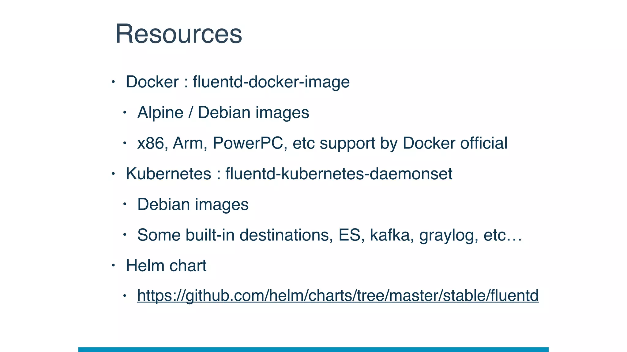 • Docker : ﬂuentd-docker-image
• Alpine / Debian images
• x86, Arm, PowerPC, etc support by Docker ofﬁcial
• Kubernetes : ﬂuentd-kubernetes-daemonset
• Debian images
• Some built-in destinations, ES, kafka, graylog, etc…
• Helm chart
• https://github.com/helm/charts/tree/master/stable/ﬂuentd
Resources
 