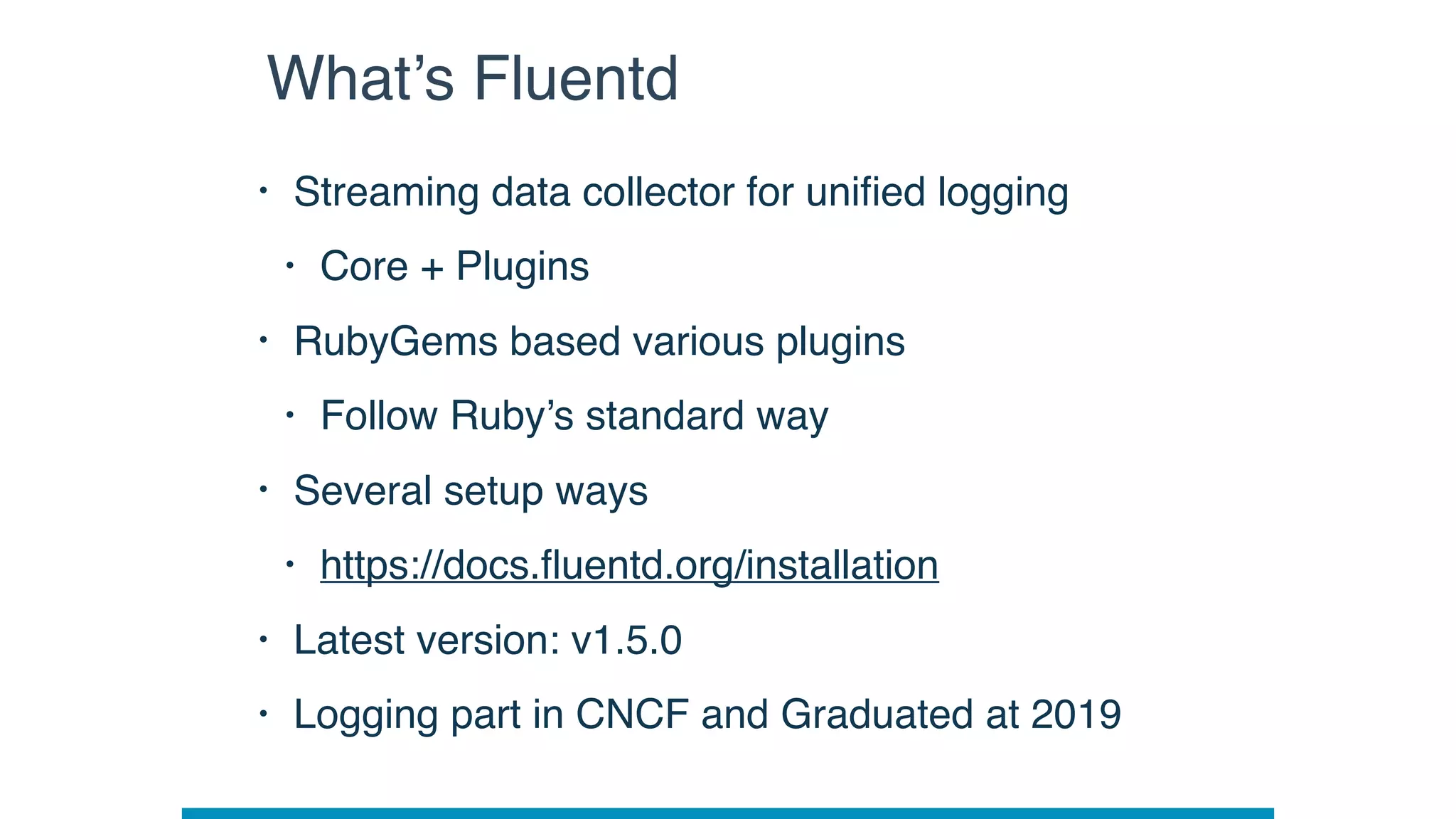 • Streaming data collector for uniﬁed logging
• Core + Plugins
• RubyGems based various plugins
• Follow Ruby’s standard way
• Several setup ways
• https://docs.ﬂuentd.org/installation
• Latest version: v1.5.0
• Logging part in CNCF and Graduated at 2019
What’s Fluentd
 