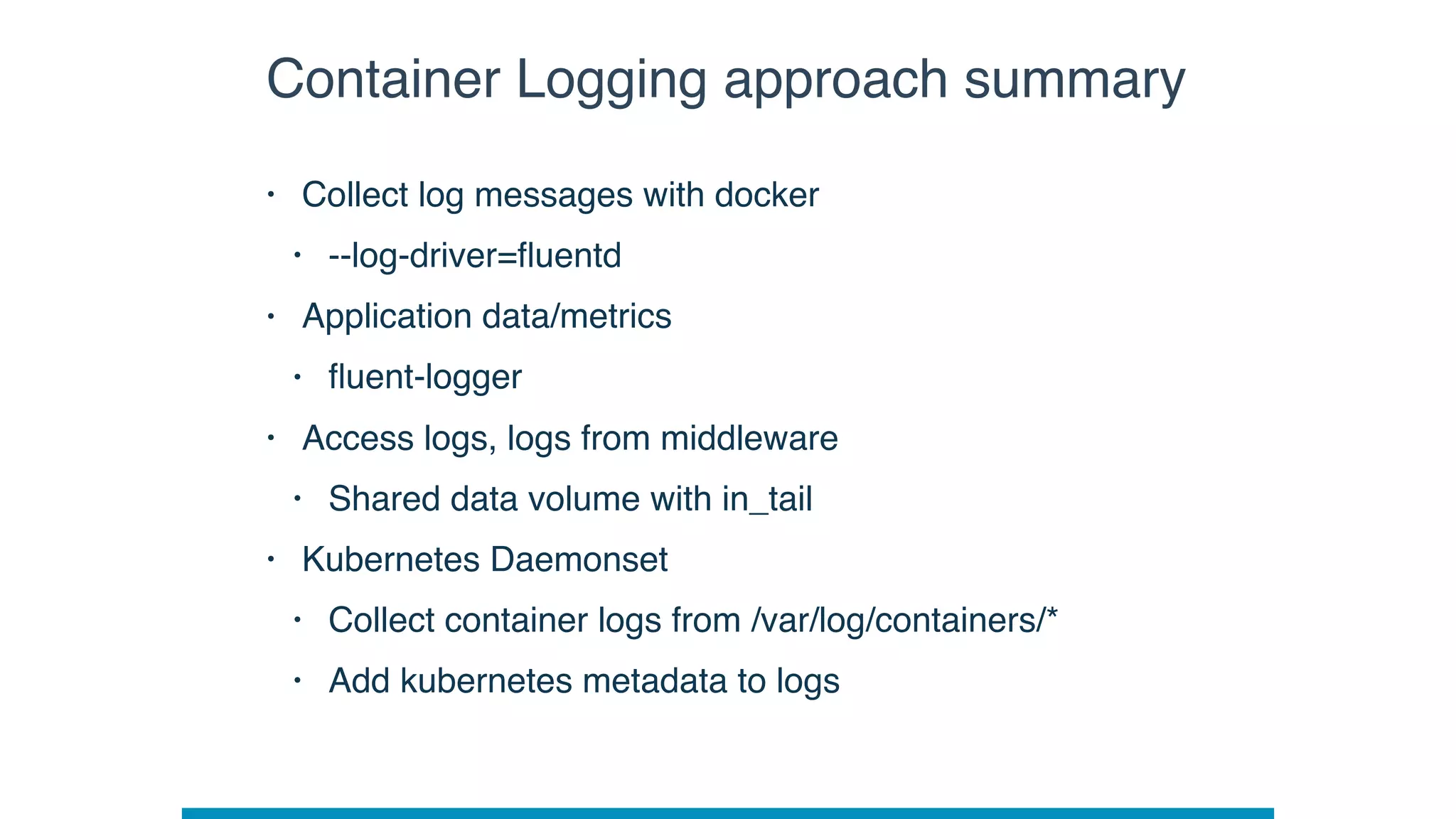 Container Logging approach summary
• Collect log messages with docker
• --log-driver=ﬂuentd
• Application data/metrics
• ﬂuent-logger
• Access logs, logs from middleware
• Shared data volume with in_tail
• Kubernetes Daemonset
• Collect container logs from /var/log/containers/*
• Add kubernetes metadata to logs
 
