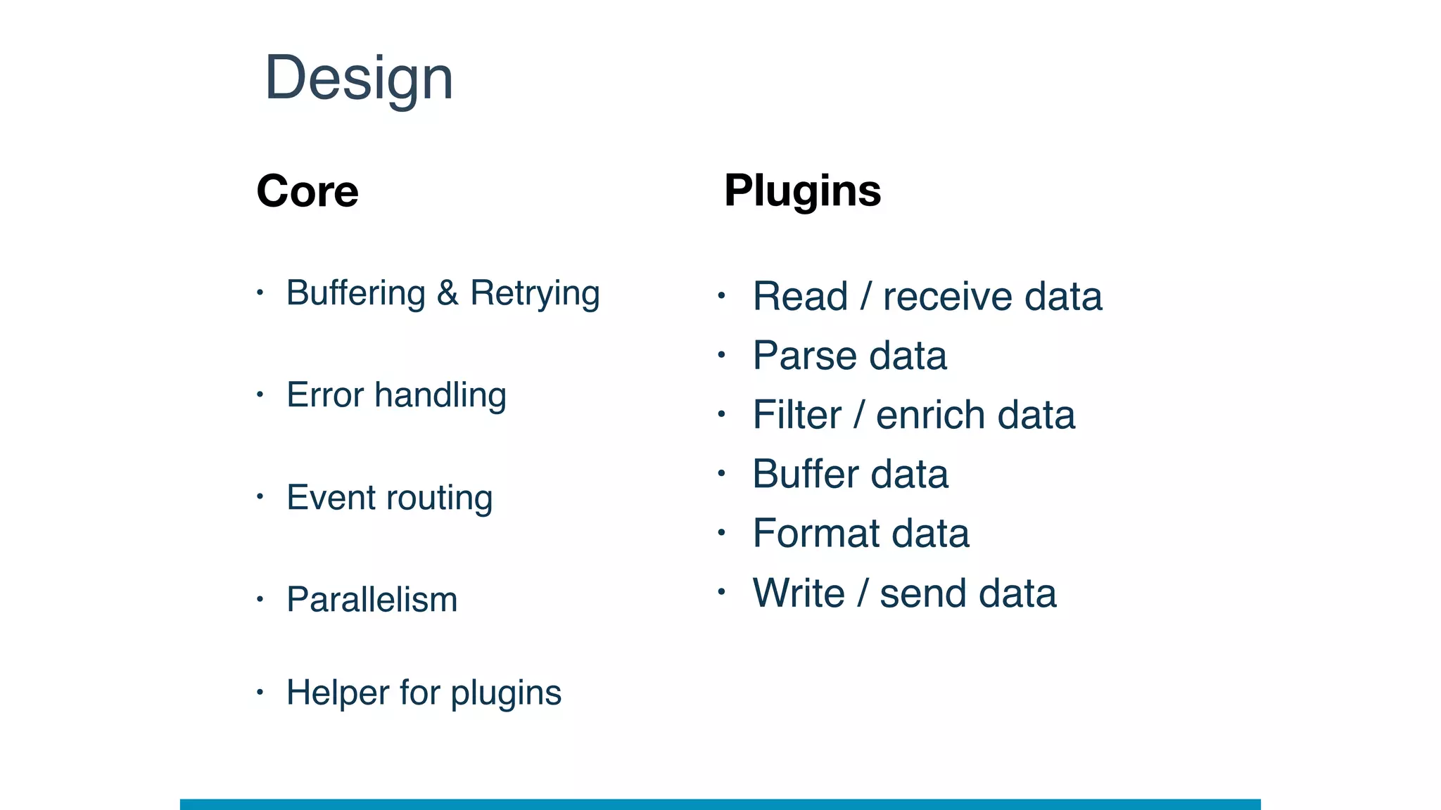 • Buffering & Retrying
• Error handling
• Event routing
• Parallelism 
• Helper for plugins
Design
Core Plugins
• Read / receive data
• Parse data
• Filter / enrich data
• Buffer data
• Format data
• Write / send data
 
