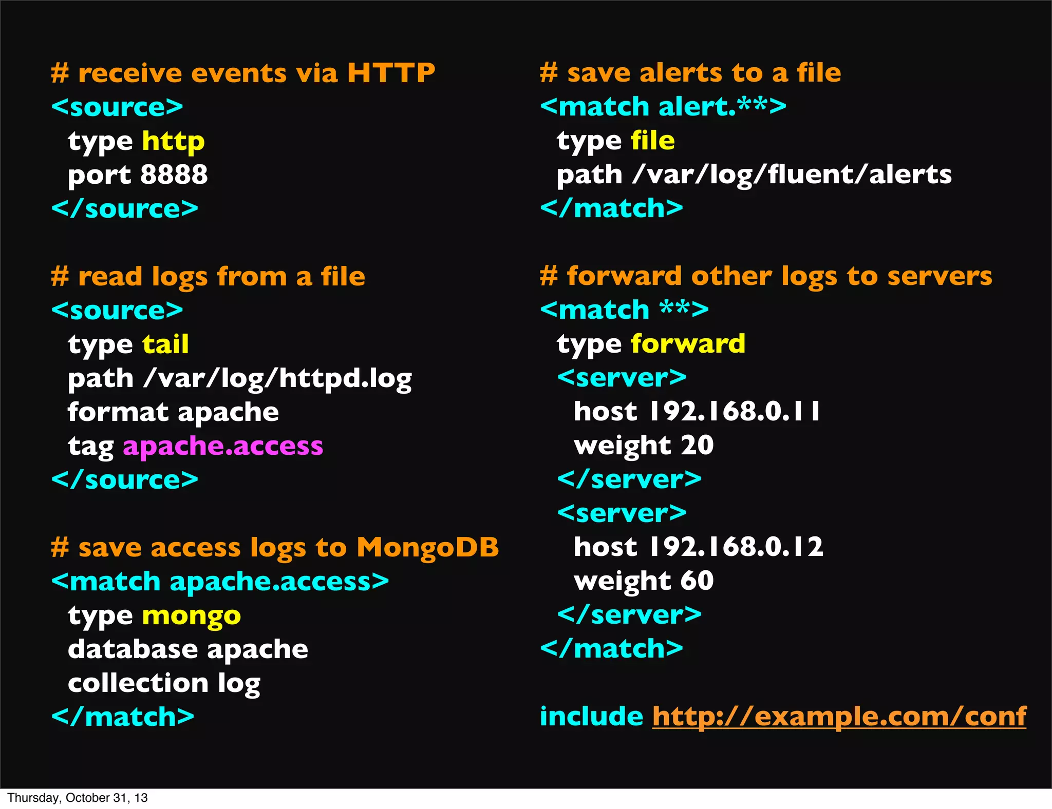 # receive events via HTTP
<source>
type http
port 8888
</source>

# save alerts to a ﬁle
<match alert.**>
type ﬁle
path /var/log/ﬂuent/alerts
</match>

# read logs from a ﬁle
<source>
type tail
path /var/log/httpd.log
format apache
tag apache.access
</source>

# forward other logs to servers
<match **>
type forward
<server>
host 192.168.0.11
weight 20
</server>
<server>
host 192.168.0.12
weight 60
</server>
</match>

# save access logs to MongoDB
<match apache.access>
type mongo
database apache
collection log
</match>
Thursday, October 31, 13

include http://example.com/conf

 