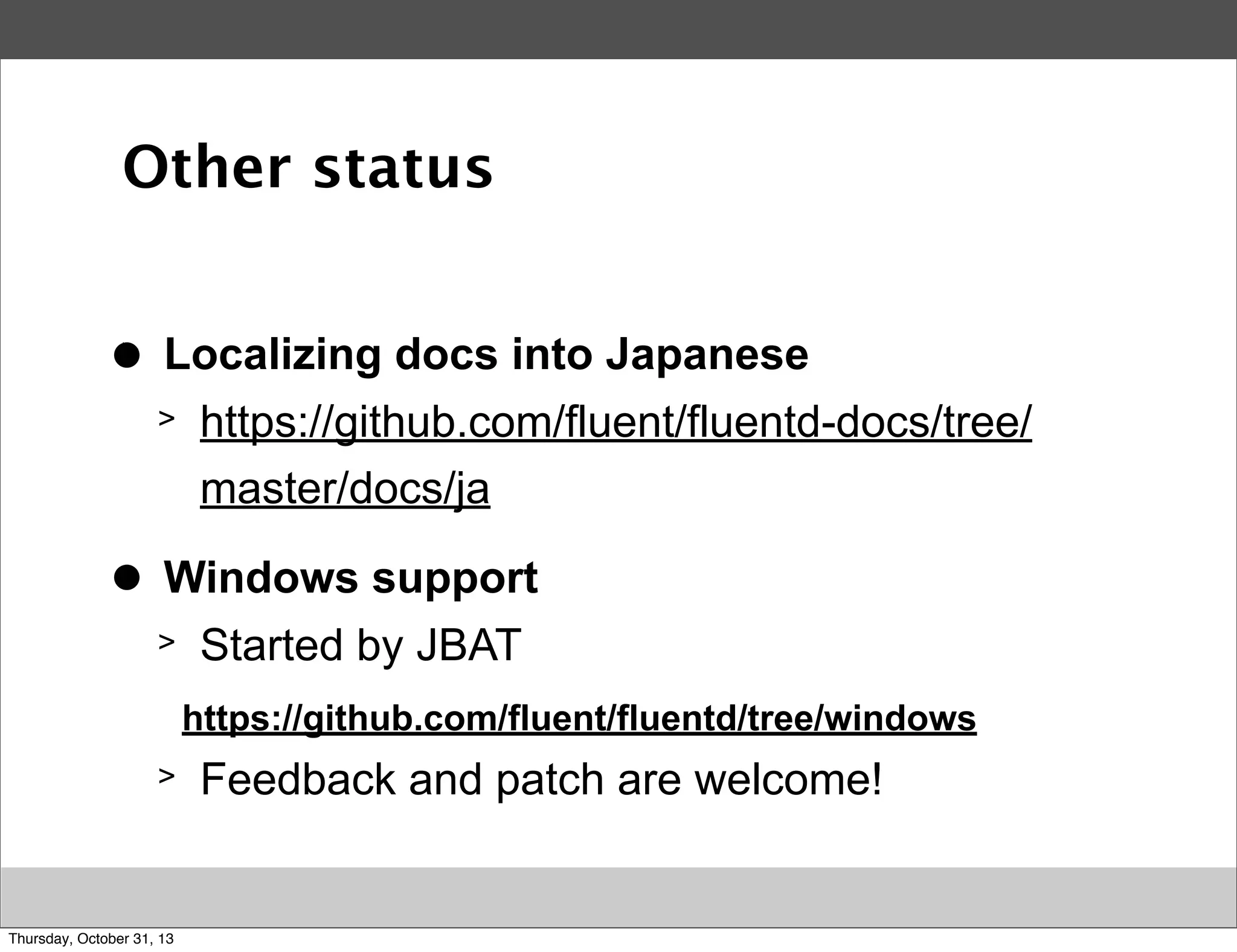 Other status
>
●

Localizing docs into Japanese
>

>
●

https://github.com/fluent/fluentd-docs/tree/
master/docs/ja

Windows support
>

Started by JBAT
https://github.com/fluent/fluentd/tree/windows

>

Thursday, October 31, 13

Feedback and patch are welcome!

 