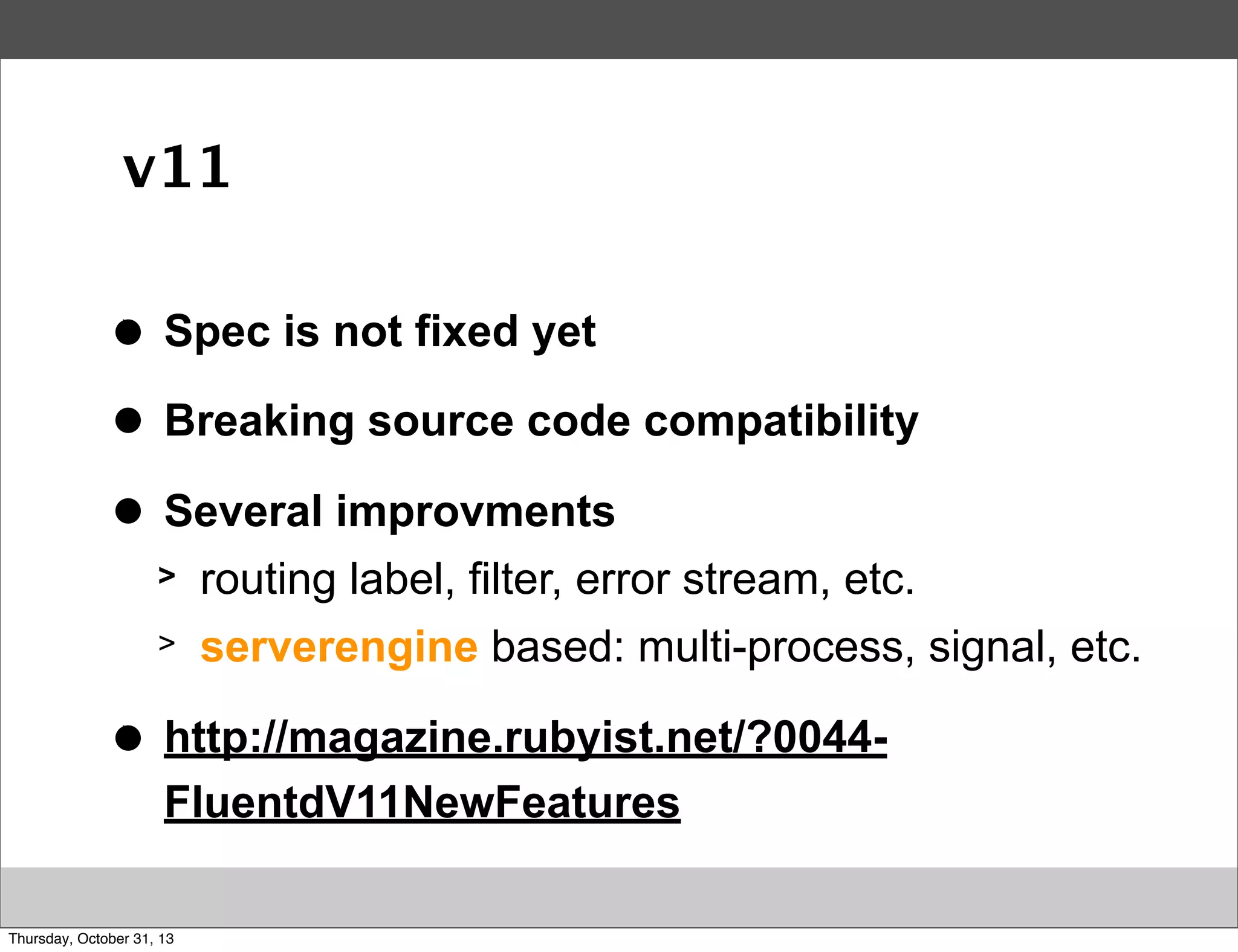 v11
>
●

Spec is not fixed yet

>
●

Breaking source code compatibility

>
●

Several improvments
>
>

>
●

routing label, filter, error stream, etc.
serverengine based: multi-process, signal, etc.

http://magazine.rubyist.net/?0044FluentdV11NewFeatures

Thursday, October 31, 13

 