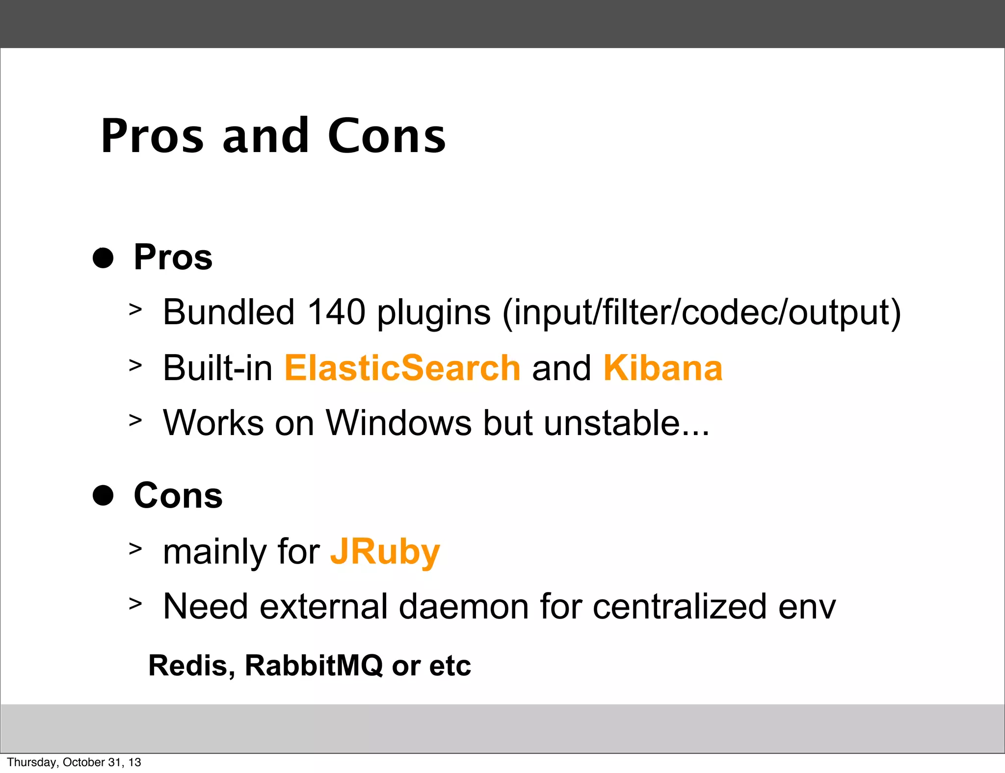 Pros and Cons
>
●

Pros
>
>

Built-in ElasticSearch and Kibana

>
>
●

Bundled 140 plugins (input/filter/codec/output)
Works on Windows but unstable...

Cons
>

mainly for JRuby

>

Need external daemon for centralized env
Redis, RabbitMQ or etc

Thursday, October 31, 13

 