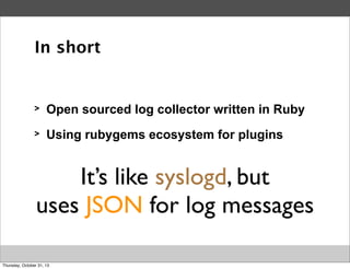 In short

>

Open sourced log collector written in Ruby

>

Using rubygems ecosystem for plugins

It’s like syslogd, but
uses JSON for log messages
Thursday, October 31, 13

 