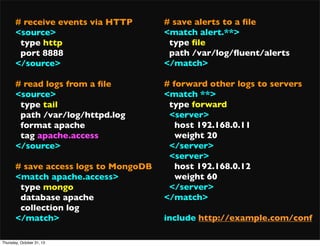 # receive events via HTTP
<source>
type http
port 8888
</source>

# save alerts to a ﬁle
<match alert.**>
type ﬁle
path /var/log/ﬂuent/alerts
</match>

# read logs from a ﬁle
<source>
type tail
path /var/log/httpd.log
format apache
tag apache.access
</source>

# forward other logs to servers
<match **>
type forward
<server>
host 192.168.0.11
weight 20
</server>
<server>
host 192.168.0.12
weight 60
</server>
</match>

# save access logs to MongoDB
<match apache.access>
type mongo
database apache
collection log
</match>
Thursday, October 31, 13

include http://example.com/conf

 