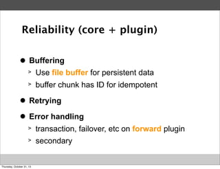 Reliability (core + plugin)
>
●

Buffering
>

Use file buffer for persistent data

>

buffer chunk has ID for idempotent

>
●

Retrying

>
●

Error handling
>

transaction, failover, etc on forward plugin

>

secondary

Thursday, October 31, 13

 