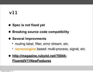 v11
>
●

Spec is not fixed yet

>
●

Breaking source code compatibility

>
●

Several improvments
>
>

>
●

routing label, filter, error stream, etc.
serverengine based: multi-process, signal, etc.

http://magazine.rubyist.net/?0044FluentdV11NewFeatures

Thursday, October 31, 13

 