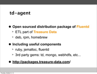 td-agent
>
●

Open sourced distribution package of Fluentd
>
>

>
●

ETL part of Treasure Data
deb, rpm, homebrew

Including useful components
>
>

>
●

ruby, jemalloc, fluentd
3rd party gems: td, mongo, webhdfs, etc...

http://packages.treasure-data.com/

Thursday, October 31, 13

 