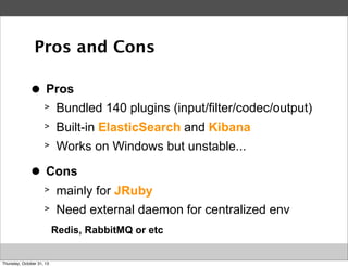 Pros and Cons
>
●

Pros
>
>

Built-in ElasticSearch and Kibana

>
>
●

Bundled 140 plugins (input/filter/codec/output)
Works on Windows but unstable...

Cons
>

mainly for JRuby

>

Need external daemon for centralized env
Redis, RabbitMQ or etc

Thursday, October 31, 13

 