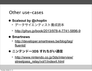 Other use-cases
>
●

Scaleout by @choplin
> データサイエンティスト養成読本
>

http://gihyo.jp/book/2013/978-4-7741-5896-9

>
●

Smartnews
> http://developer.smartnews.be/blog/tag/
fluentd/

>
●

ニンテンドー3DS すれちがい通信
>

Thursday, October 31, 13

http://www.nintendo.co.jp/3ds/interview/
streetpass_relay/vol1/index4.html

 