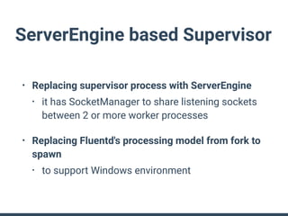 ServerEngine based Supervisor
• Replacing supervisor process with ServerEngine
• it has SocketManager to share listening sockets
between 2 or more worker processes
• Replacing Fluentd's processing model from fork to
spawn
• to support Windows environment
 