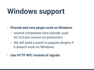 Windows support
• Fluentd and core plugin work on Windows
• several companies have already used 
v0.14.0.pre version on production
• We will send a patch to popular plugins if 
it doesn’t work on Windows
• Use HTTP RPC instead of signals
 