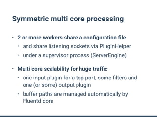 Symmetric multi core processing
• 2 or more workers share a conﬁguration ﬁle
• and share listening sockets via PluginHelper
• under a supervisor process (ServerEngine)
• Multi core scalability for huge trafﬁc
• one input plugin for a tcp port, some ﬁlters and
one (or some) output plugin
• buffer paths are managed automatically by
Fluentd core
 