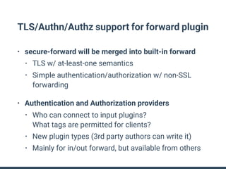 TLS/Authn/Authz support for forward plugin
• secure-forward will be merged into built-in forward
• TLS w/ at-least-one semantics
• Simple authentication/authorization w/ non-SSL
forwarding
• Authentication and Authorization providers
• Who can connect to input plugins? 
What tags are permitted for clients?
• New plugin types (3rd party authors can write it)
• Mainly for in/out forward, but available from others
 