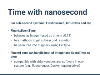 Time with nanosecond
• For sub-second systems: Elasticsearch, InﬂuxData and etc
• Fluent::EventTime
• behaves as Integer (used as time in v0.12)
• has methods to get sub-second resolution
• be serialized into msgpack using Ext type
• Fluentd core can handle both of Integer and EventTime as
time
• compatible with older versions and software in eco-
system (e.g., ﬂuent-logger, Docker logging driver)
 