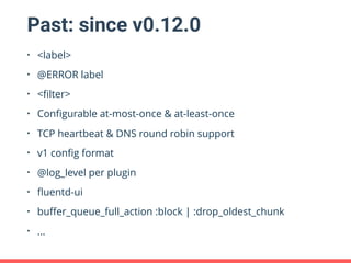 Past: since v0.12.0
• <label>
• @ERROR label
• <ﬁlter>
• Conﬁgurable at-most-once & at-least-once
• TCP heartbeat & DNS round robin support
• v1 conﬁg format
• @log_level per plugin
• ﬂuentd-ui
• buﬀer_queue_full_action :block | :drop_oldest_chunk
• …
 