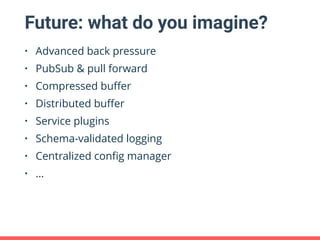 Future: what do you imagine?
• Advanced back pressure
• PubSub & pull forward
• Compressed buﬀer
• Distributed buﬀer
• Service plugins
• Schema-validated logging
• Centralized conﬁg manager
• …
 