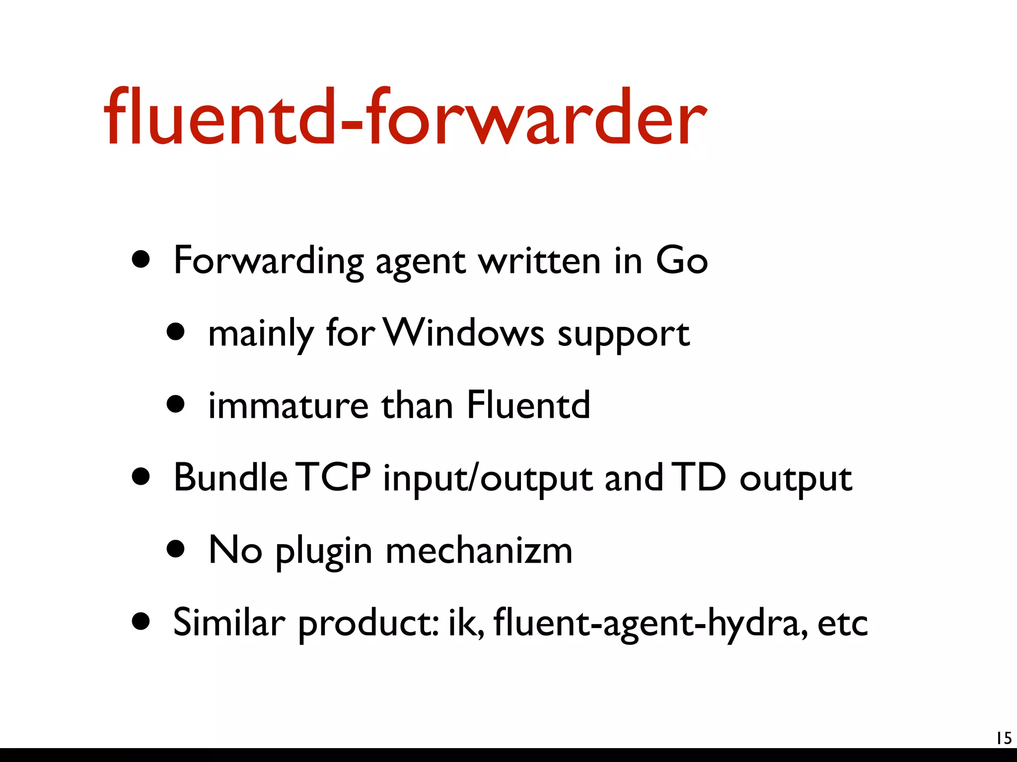 fluentd-forwarder 
• Forwarding agent written in Go 
• mainly for Windows support 
• immature than Fluentd 
• Bundle TCP input/output and TD output 
• No plugin mechanizm 
• Similar product: ik, fluent-agent-hydra, etc 
15 
 