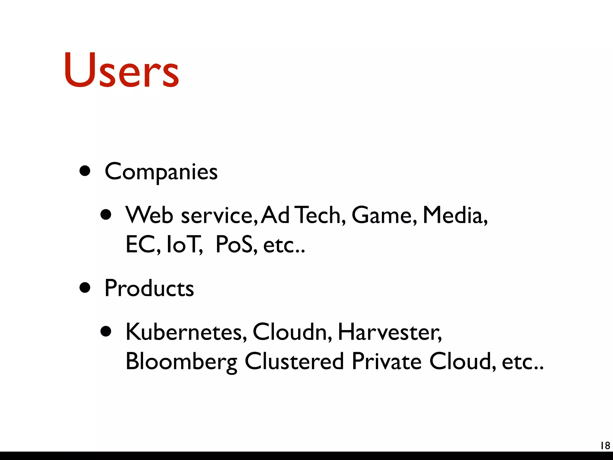 Users 
• Companies 
• Web service, Ad Tech, Game, Media, 
EC, IoT, PoS, etc.. 
• Products 
• Kubernetes, Cloudn, Harvester, 
Bloomberg Clustered Private Cloud, etc.. 
18 
 