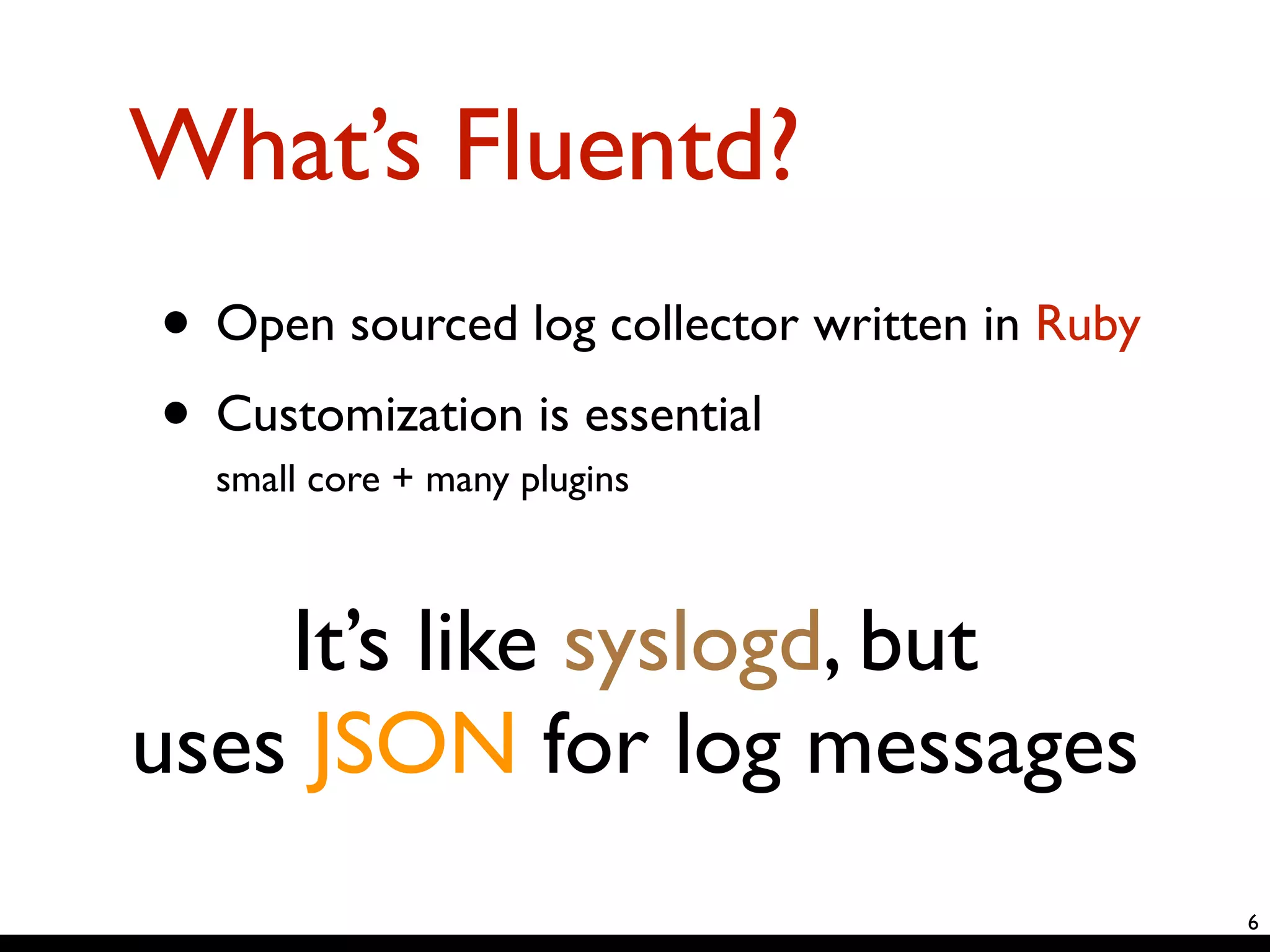 What’s Fluentd? 
• Open sourced log collector written in Ruby 
• Customization is essential 
small core + many plugins 
6 
It’s like syslogd, but 
uses JSON for log messages 
 