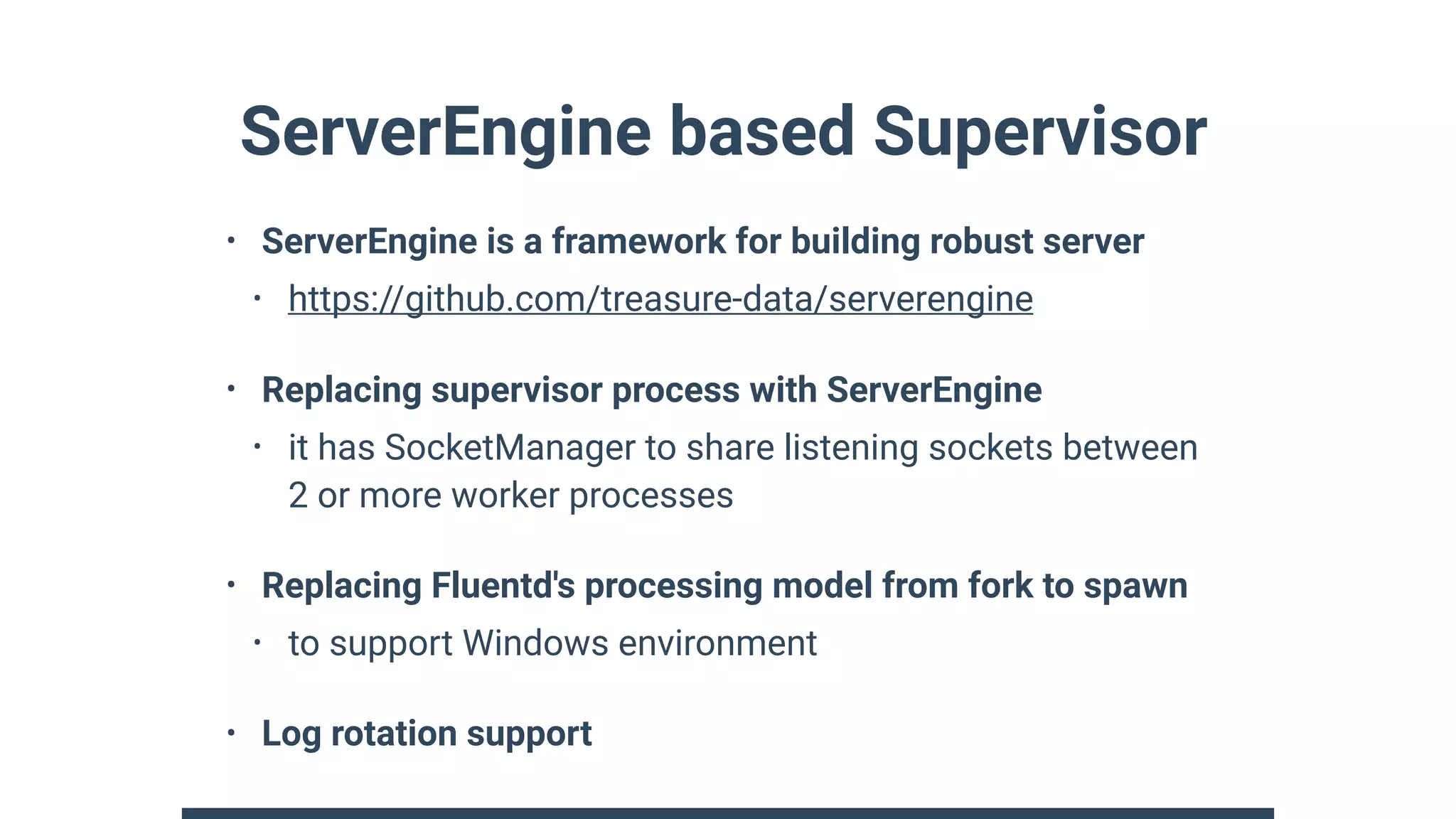 ServerEngine based Supervisor
• ServerEngine is a framework for building robust server
• https://github.com/treasure-data/serverengine
• Replacing supervisor process with ServerEngine
• it has SocketManager to share listening sockets between
2 or more worker processes
• Replacing Fluentd's processing model from fork to spawn
• to support Windows environment
• Log rotation support
 