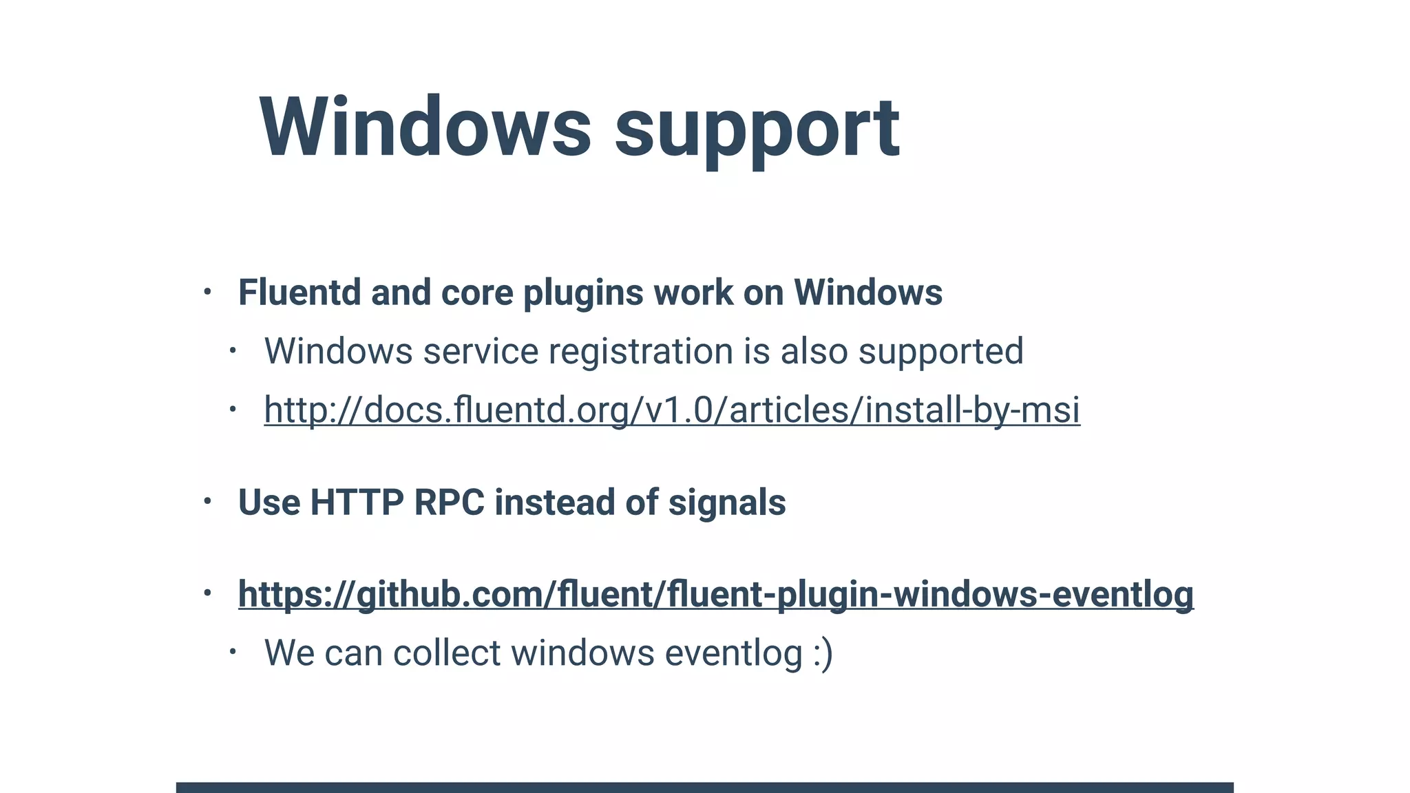 Windows support
• Fluentd and core plugins work on Windows
• Windows service registration is also supported
• http://docs.ﬂuentd.org/v1.0/articles/install-by-msi
• Use HTTP RPC instead of signals
• https://github.com/ﬂuent/ﬂuent-plugin-windows-eventlog
• We can collect windows eventlog :)
 
