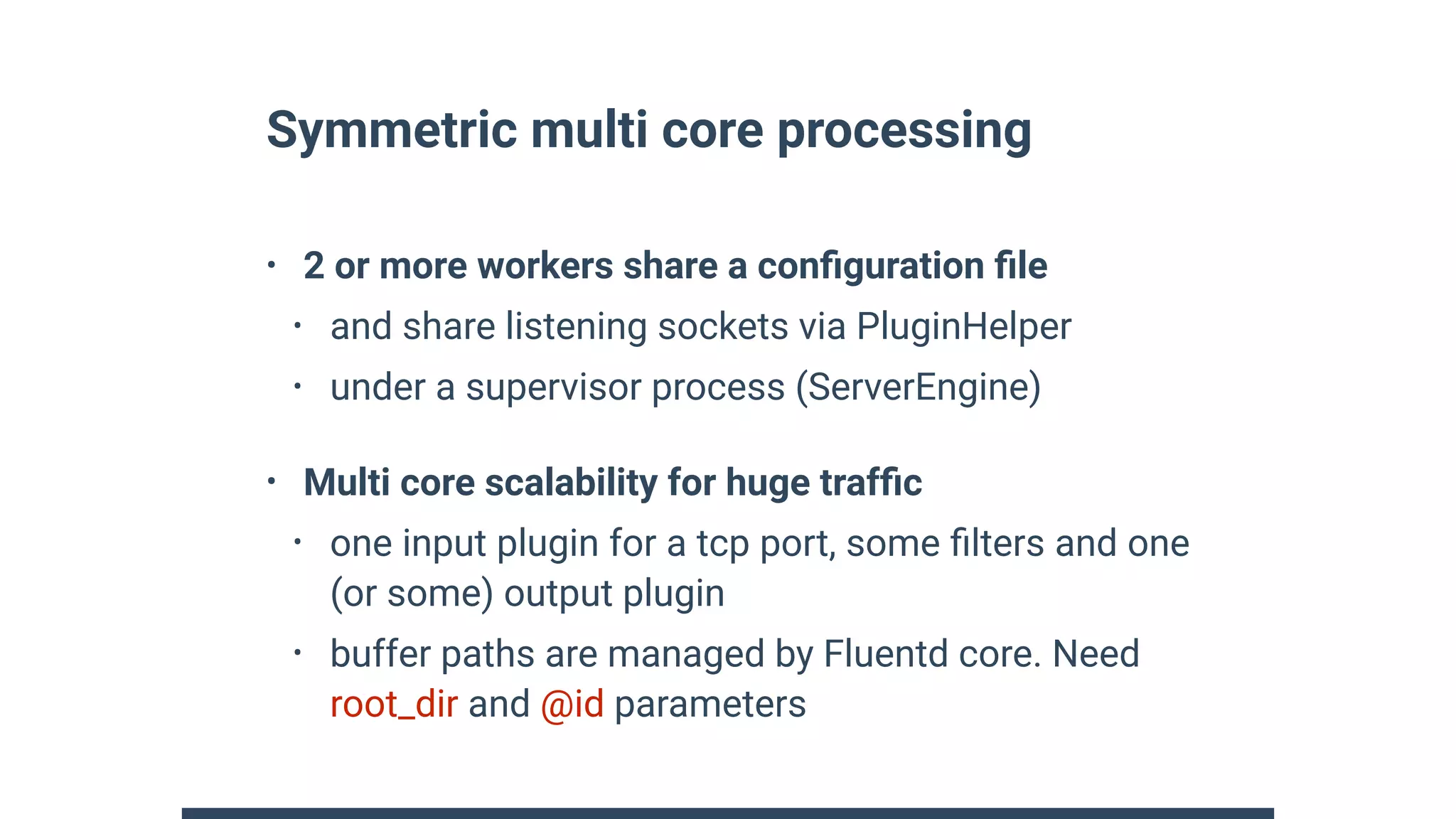Symmetric multi core processing
• 2 or more workers share a conﬁguration ﬁle
• and share listening sockets via PluginHelper
• under a supervisor process (ServerEngine)
• Multi core scalability for huge trafﬁc
• one input plugin for a tcp port, some ﬁlters and one
(or some) output plugin
• buffer paths are managed by Fluentd core. Need
root_dir and @id parameters
 