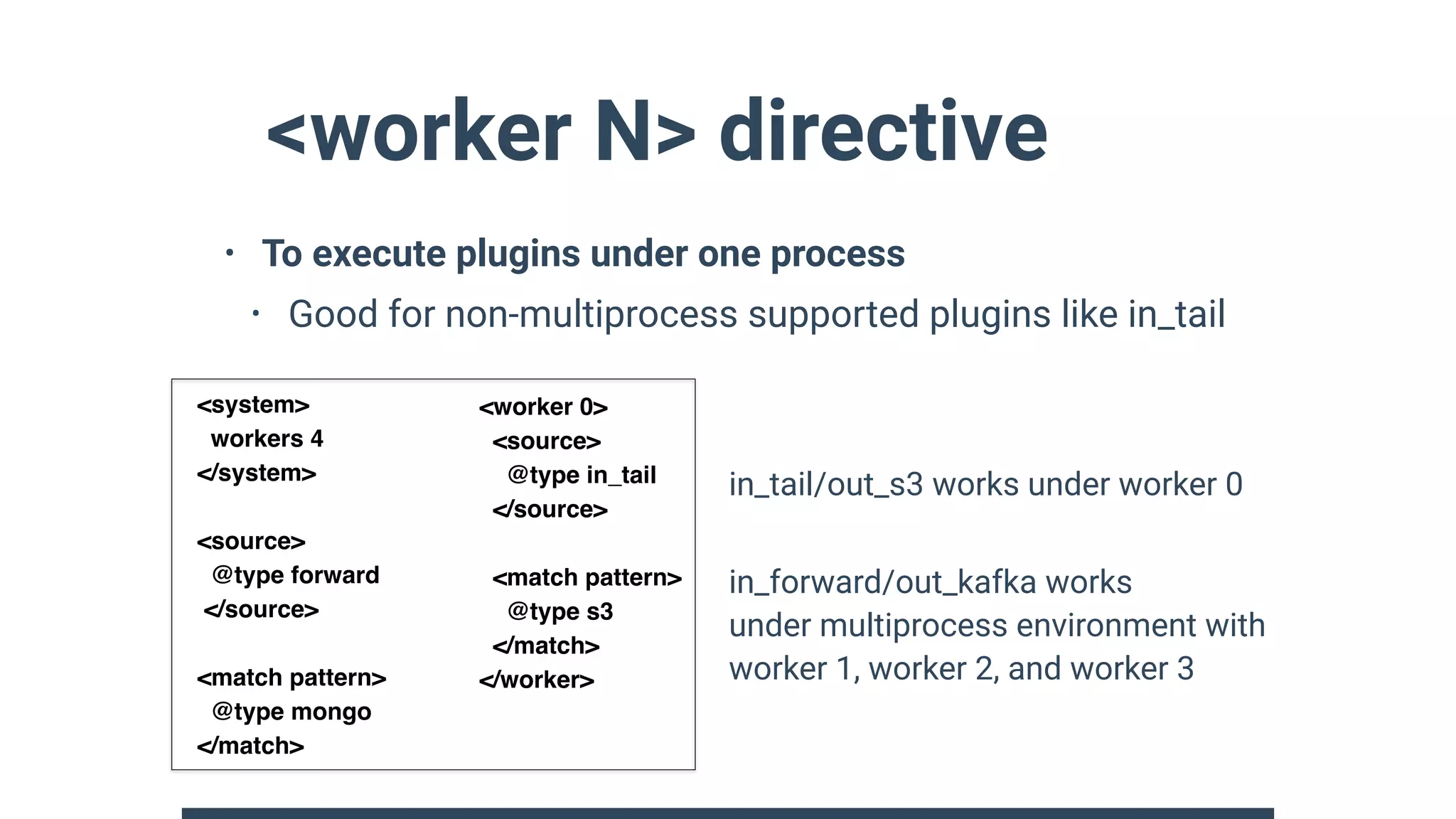 <worker N> directive
• To execute plugins under one process
• Good for non-multiprocess supported plugins like in_tail 
 
 
 
 
 
 
 
in_tail/out_s3 works under worker 0
in_forward/out_kafka works 
under multiprocess environment with 
worker 1, worker 2, and worker 3
<worker 0>
<source>
@type in_tail
</source>
<match pattern>
@type s3
</match>
</worker>
<system>
workers 4
</system>
<source>
@type forward
</source>
<match pattern>
@type mongo
</match>
 